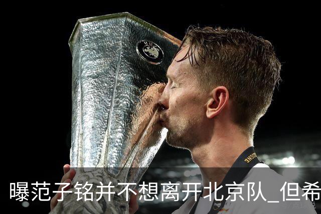 曝范子铭并不想离开北京队 但希望有球打不想待废